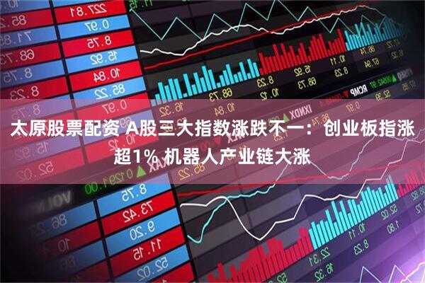 太原股票配资 A股三大指数涨跌不一：创业板指涨超1% 机器人产业链大涨