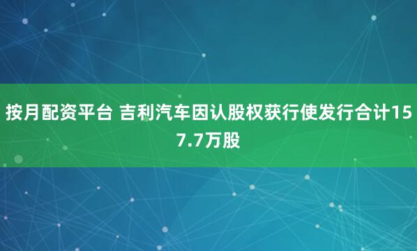 按月配资平台 吉利汽车因认股权获行使发行合计157.7万股