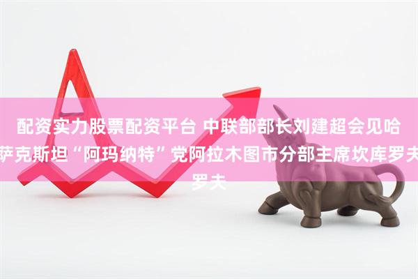 配资实力股票配资平台 中联部部长刘建超会见哈萨克斯坦“阿玛纳特”党阿拉木图市分部主席坎库罗夫