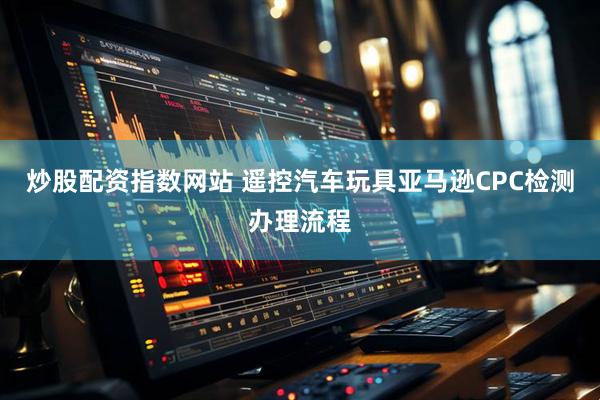 炒股配资指数网站 遥控汽车玩具亚马逊CPC检测办理流程