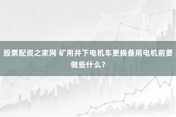 股票配资之家网 矿用井下电机车更换备用电机前要做些什么？