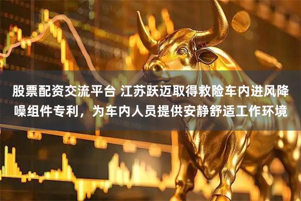 股票配资交流平台 江苏跃迈取得救险车内进风降噪组件专利，为车内人员提供安静舒适工作环境