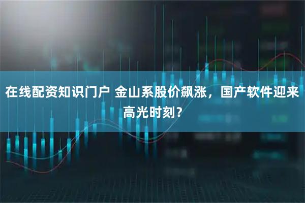 在线配资知识门户 金山系股价飙涨，国产软件迎来高光时刻？