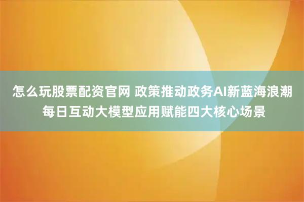 怎么玩股票配资官网 政策推动政务AI新蓝海浪潮 每日互动大模型应用赋能四大核心场景