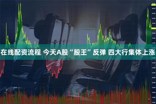 在线配资流程 今天A股“股王”反弹 四大行集体上涨