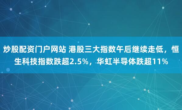 炒股配资门户网站 港股三大指数午后继续走低，恒生科技指数跌超2.5%，华虹半导体跌超11%