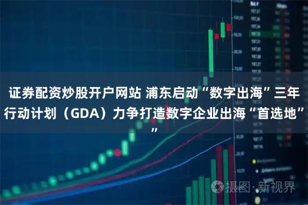 证券配资炒股开户网站 浦东启动“数字出海”三年行动计划（GDA）力争打造数字企业出海“首选地”