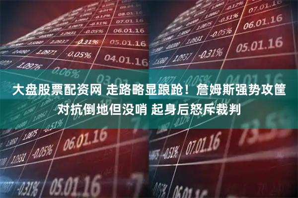 大盘股票配资网 走路略显踉跄！詹姆斯强势攻筐对抗倒地但没哨 起身后怒斥裁判