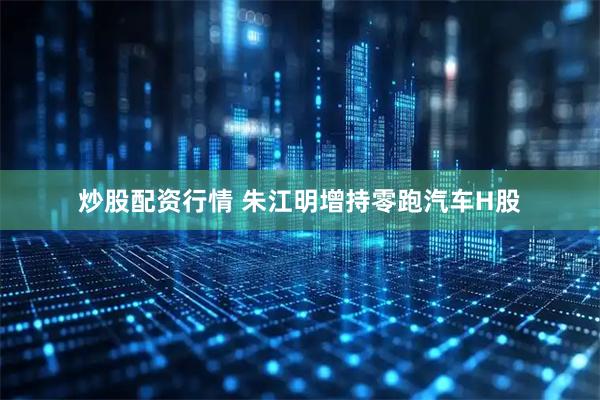 炒股配资行情 朱江明增持零跑汽车H股