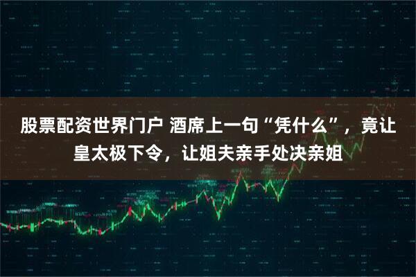 股票配资世界门户 酒席上一句“凭什么”，竟让皇太极下令，让姐夫亲手处决亲姐