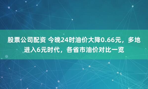 股票公司配资 今晚24时油价大降0.66元，多地进入6元时代，各省市油价对比一览