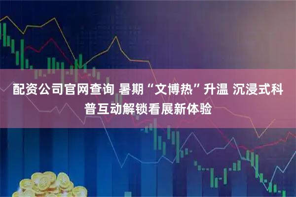 配资公司官网查询 暑期“文博热”升温 沉浸式科普互动解锁看展新体验