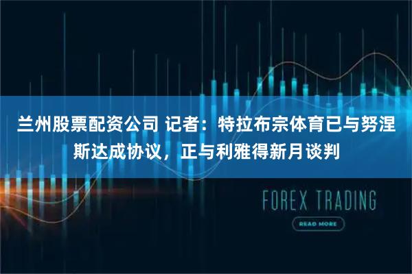 兰州股票配资公司 记者：特拉布宗体育已与努涅斯达成协议，正与利雅得新月谈判