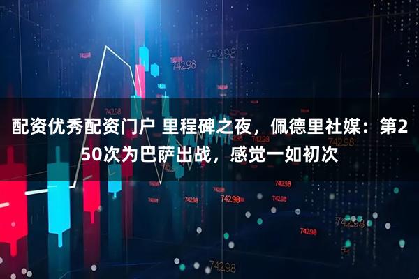 配资优秀配资门户 里程碑之夜，佩德里社媒：第250次为巴萨出战，感觉一如初次