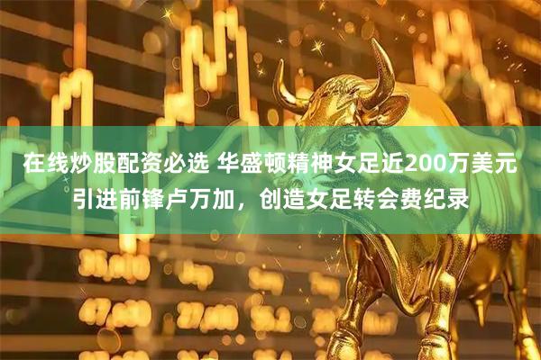 在线炒股配资必选 华盛顿精神女足近200万美元引进前锋卢万加，创造女足转会费纪录